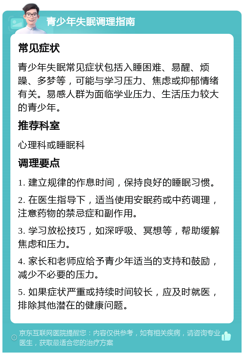 青少年失眠调理指南 常见症状 青少年失眠常见症状包括入睡困难、易醒、烦躁、多梦等，可能与学习压力、焦虑或抑郁情绪有关。易感人群为面临学业压力、生活压力较大的青少年。 推荐科室 心理科或睡眠科 调理要点 1. 建立规律的作息时间，保持良好的睡眠习惯。 2. 在医生指导下，适当使用安眠药或中药调理，注意药物的禁忌症和副作用。 3. 学习放松技巧，如深呼吸、冥想等，帮助缓解焦虑和压力。 4. 家长和老师应给予青少年适当的支持和鼓励，减少不必要的压力。 5. 如果症状严重或持续时间较长，应及时就医，排除其他潜在的健康问题。