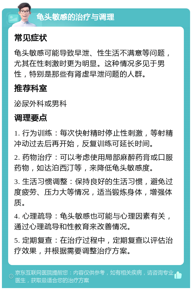 龟头敏感的治疗与调理 常见症状 龟头敏感可能导致早泄、性生活不满意等问题，尤其在性刺激时更为明显。这种情况多见于男性，特别是那些有肾虚早泄问题的人群。 推荐科室 泌尿外科或男科 调理要点 1. 行为训练：每次快射精时停止性刺激，等射精冲动过去后再开始，反复训练可延长时间。 2. 药物治疗：可以考虑使用局部麻醉药膏或口服药物，如达泊西汀等，来降低龟头敏感度。 3. 生活习惯调整：保持良好的生活习惯，避免过度疲劳、压力大等情况，适当锻炼身体，增强体质。 4. 心理疏导：龟头敏感也可能与心理因素有关，通过心理疏导和性教育来改善情况。 5. 定期复查：在治疗过程中，定期复查以评估治疗效果，并根据需要调整治疗方案。