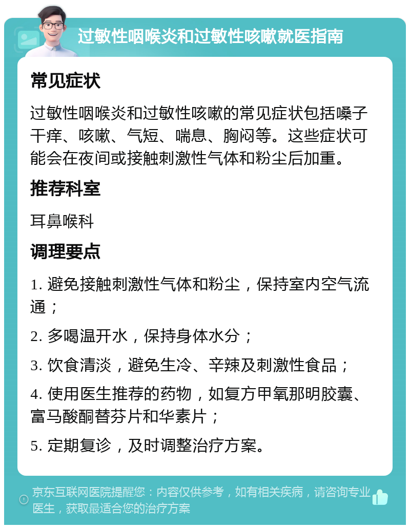 过敏性咽喉炎和过敏性咳嗽就医指南 常见症状 过敏性咽喉炎和过敏性咳嗽的常见症状包括嗓子干痒、咳嗽、气短、喘息、胸闷等。这些症状可能会在夜间或接触刺激性气体和粉尘后加重。 推荐科室 耳鼻喉科 调理要点 1. 避免接触刺激性气体和粉尘，保持室内空气流通； 2. 多喝温开水，保持身体水分； 3. 饮食清淡，避免生冷、辛辣及刺激性食品； 4. 使用医生推荐的药物，如复方甲氧那明胶囊、富马酸酮替芬片和华素片； 5. 定期复诊，及时调整治疗方案。