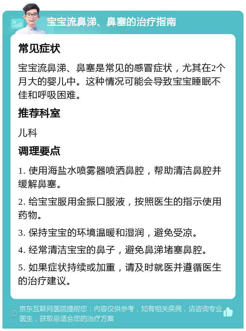 宝宝流鼻涕、鼻塞的治疗指南 常见症状 宝宝流鼻涕、鼻塞是常见的感冒症状，尤其在2个月大的婴儿中。这种情况可能会导致宝宝睡眠不佳和呼吸困难。 推荐科室 儿科 调理要点 1. 使用海盐水喷雾器喷洒鼻腔，帮助清洁鼻腔并缓解鼻塞。 2. 给宝宝服用金振口服液，按照医生的指示使用药物。 3. 保持宝宝的环境温暖和湿润，避免受凉。 4. 经常清洁宝宝的鼻子，避免鼻涕堵塞鼻腔。 5. 如果症状持续或加重，请及时就医并遵循医生的治疗建议。