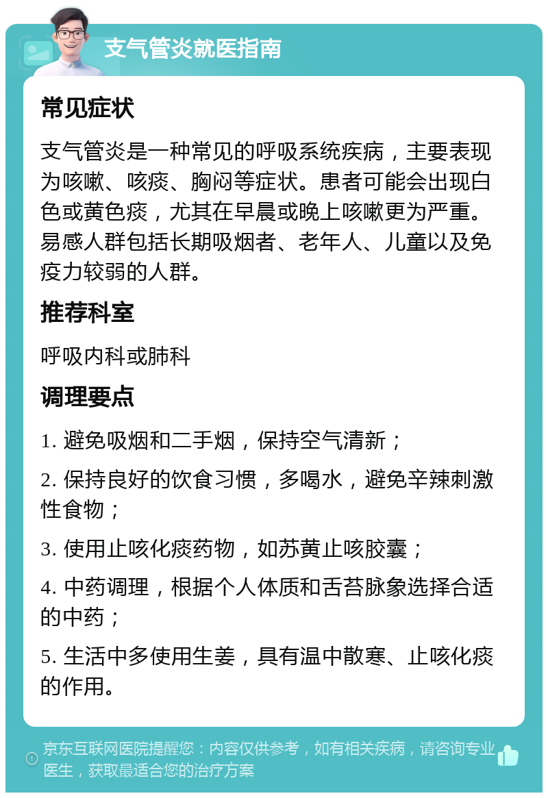 支气管炎就医指南 常见症状 支气管炎是一种常见的呼吸系统疾病，主要表现为咳嗽、咳痰、胸闷等症状。患者可能会出现白色或黄色痰，尤其在早晨或晚上咳嗽更为严重。易感人群包括长期吸烟者、老年人、儿童以及免疫力较弱的人群。 推荐科室 呼吸内科或肺科 调理要点 1. 避免吸烟和二手烟，保持空气清新； 2. 保持良好的饮食习惯，多喝水，避免辛辣刺激性食物； 3. 使用止咳化痰药物，如苏黄止咳胶囊； 4. 中药调理，根据个人体质和舌苔脉象选择合适的中药； 5. 生活中多使用生姜，具有温中散寒、止咳化痰的作用。