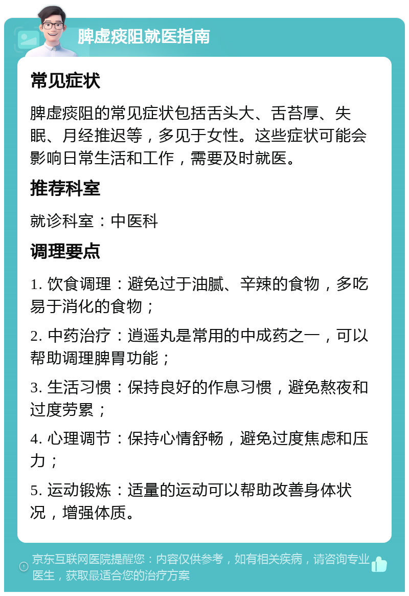 脾虚痰阻就医指南 常见症状 脾虚痰阻的常见症状包括舌头大、舌苔厚、失眠、月经推迟等，多见于女性。这些症状可能会影响日常生活和工作，需要及时就医。 推荐科室 就诊科室：中医科 调理要点 1. 饮食调理：避免过于油腻、辛辣的食物，多吃易于消化的食物； 2. 中药治疗：逍遥丸是常用的中成药之一，可以帮助调理脾胃功能； 3. 生活习惯：保持良好的作息习惯，避免熬夜和过度劳累； 4. 心理调节：保持心情舒畅，避免过度焦虑和压力； 5. 运动锻炼：适量的运动可以帮助改善身体状况，增强体质。