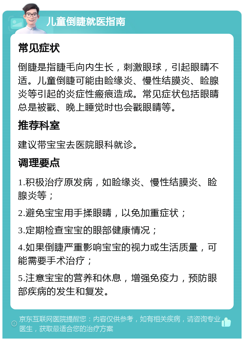 儿童倒睫就医指南 常见症状 倒睫是指睫毛向内生长，刺激眼球，引起眼睛不适。儿童倒睫可能由睑缘炎、慢性结膜炎、睑腺炎等引起的炎症性瘢痕造成。常见症状包括眼睛总是被戳、晚上睡觉时也会戳眼睛等。 推荐科室 建议带宝宝去医院眼科就诊。 调理要点 1.积极治疗原发病，如睑缘炎、慢性结膜炎、睑腺炎等； 2.避免宝宝用手揉眼睛，以免加重症状； 3.定期检查宝宝的眼部健康情况； 4.如果倒睫严重影响宝宝的视力或生活质量，可能需要手术治疗； 5.注意宝宝的营养和休息，增强免疫力，预防眼部疾病的发生和复发。