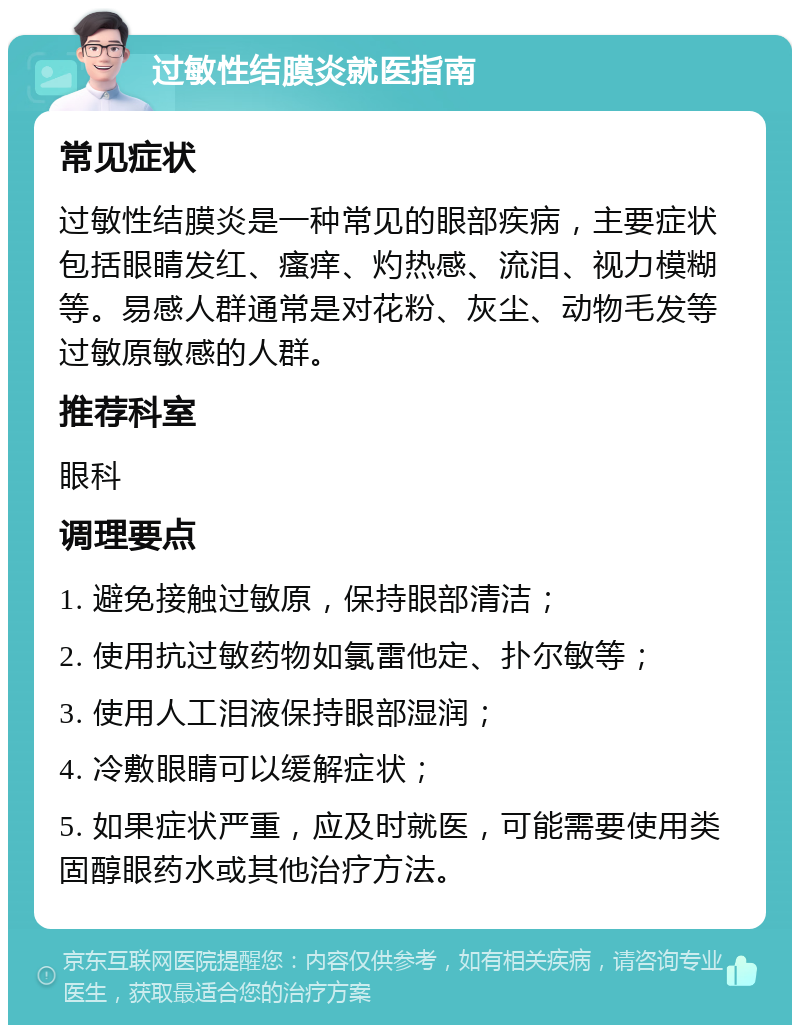 过敏性结膜炎就医指南 常见症状 过敏性结膜炎是一种常见的眼部疾病，主要症状包括眼睛发红、瘙痒、灼热感、流泪、视力模糊等。易感人群通常是对花粉、灰尘、动物毛发等过敏原敏感的人群。 推荐科室 眼科 调理要点 1. 避免接触过敏原，保持眼部清洁； 2. 使用抗过敏药物如氯雷他定、扑尔敏等； 3. 使用人工泪液保持眼部湿润； 4. 冷敷眼睛可以缓解症状； 5. 如果症状严重，应及时就医，可能需要使用类固醇眼药水或其他治疗方法。