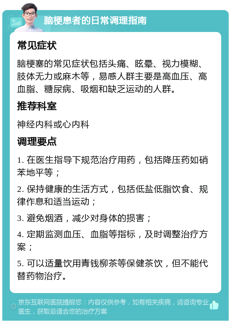 脑梗患者的日常调理指南 常见症状 脑梗塞的常见症状包括头痛、眩晕、视力模糊、肢体无力或麻木等，易感人群主要是高血压、高血脂、糖尿病、吸烟和缺乏运动的人群。 推荐科室 神经内科或心内科 调理要点 1. 在医生指导下规范治疗用药，包括降压药如硝苯地平等； 2. 保持健康的生活方式，包括低盐低脂饮食、规律作息和适当运动； 3. 避免烟酒，减少对身体的损害； 4. 定期监测血压、血脂等指标，及时调整治疗方案； 5. 可以适量饮用青钱柳茶等保健茶饮，但不能代替药物治疗。