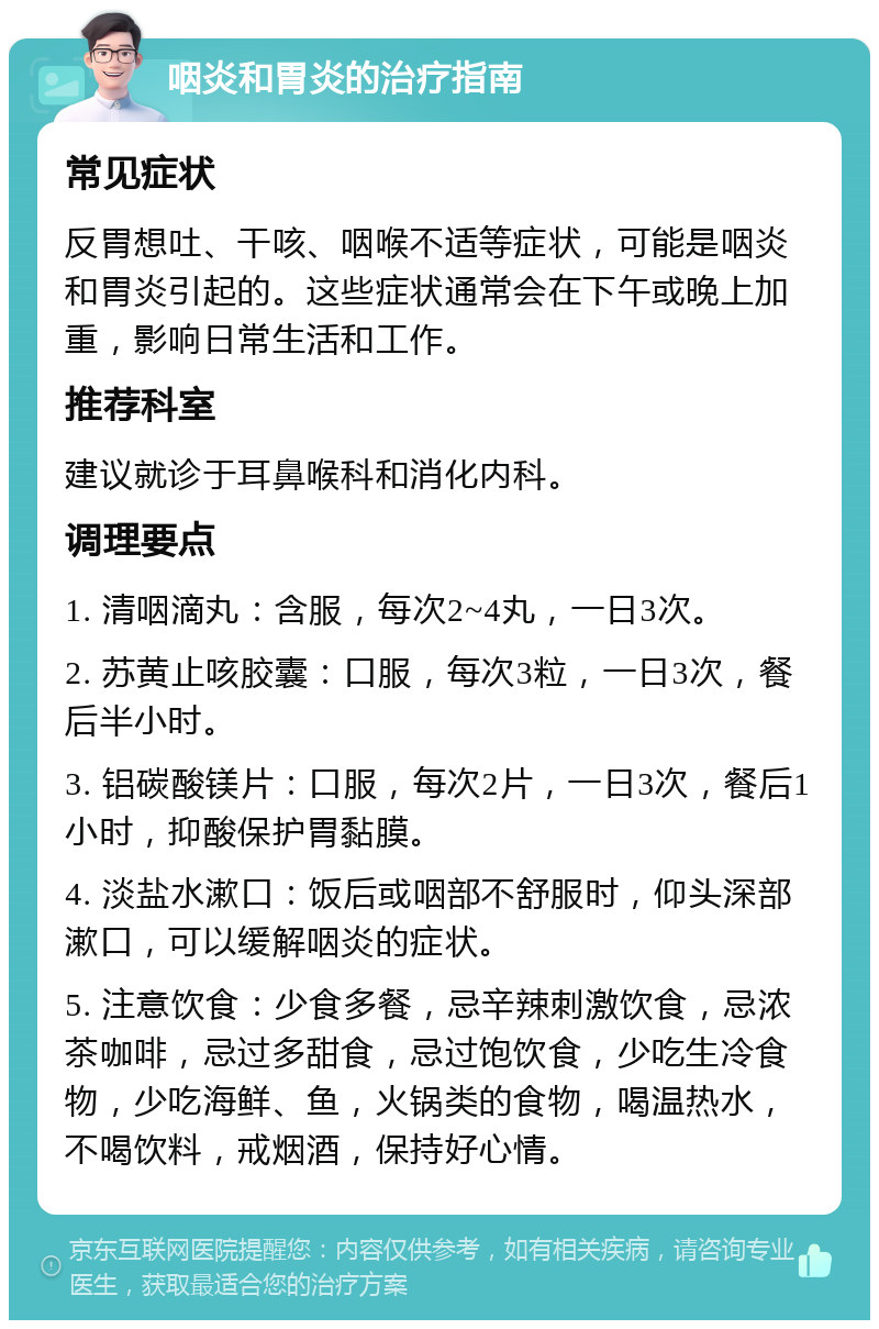 咽炎和胃炎的治疗指南 常见症状 反胃想吐、干咳、咽喉不适等症状，可能是咽炎和胃炎引起的。这些症状通常会在下午或晚上加重，影响日常生活和工作。 推荐科室 建议就诊于耳鼻喉科和消化内科。 调理要点 1. 清咽滴丸：含服，每次2~4丸，一日3次。 2. 苏黄止咳胶囊：口服，每次3粒，一日3次，餐后半小时。 3. 铝碳酸镁片：口服，每次2片，一日3次，餐后1小时，抑酸保护胃黏膜。 4. 淡盐水漱口：饭后或咽部不舒服时，仰头深部漱口，可以缓解咽炎的症状。 5. 注意饮食：少食多餐，忌辛辣刺激饮食，忌浓茶咖啡，忌过多甜食，忌过饱饮食，少吃生冷食物，少吃海鲜、鱼，火锅类的食物，喝温热水，不喝饮料，戒烟酒，保持好心情。