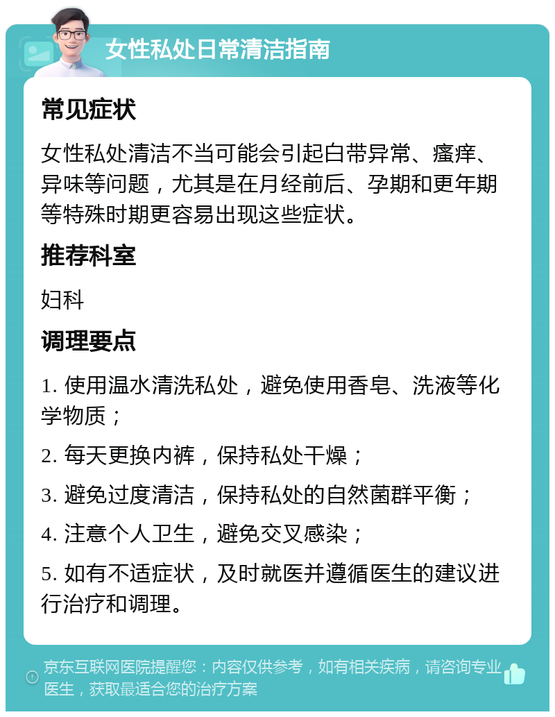 女性私处日常清洁指南 常见症状 女性私处清洁不当可能会引起白带异常、瘙痒、异味等问题，尤其是在月经前后、孕期和更年期等特殊时期更容易出现这些症状。 推荐科室 妇科 调理要点 1. 使用温水清洗私处，避免使用香皂、洗液等化学物质； 2. 每天更换内裤，保持私处干燥； 3. 避免过度清洁，保持私处的自然菌群平衡； 4. 注意个人卫生，避免交叉感染； 5. 如有不适症状，及时就医并遵循医生的建议进行治疗和调理。