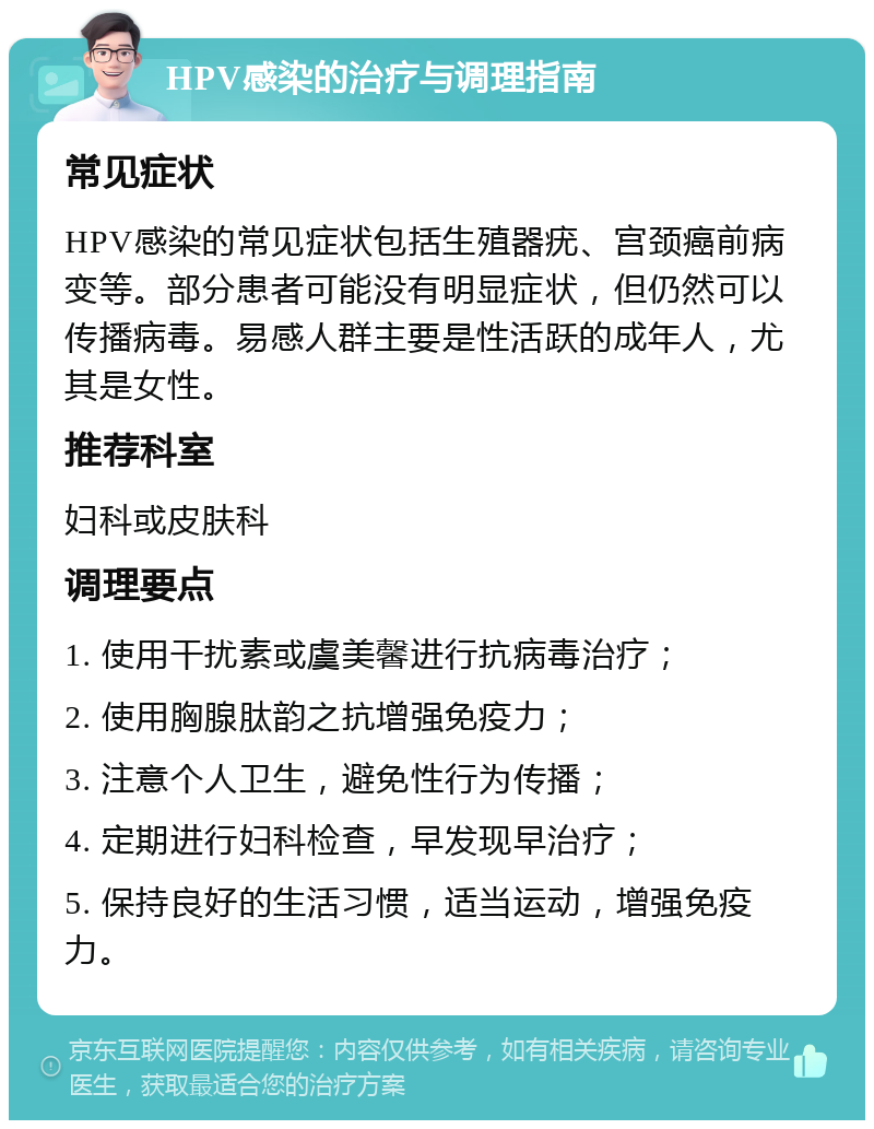 HPV感染的治疗与调理指南 常见症状 HPV感染的常见症状包括生殖器疣、宫颈癌前病变等。部分患者可能没有明显症状，但仍然可以传播病毒。易感人群主要是性活跃的成年人，尤其是女性。 推荐科室 妇科或皮肤科 调理要点 1. 使用干扰素或虞美馨进行抗病毒治疗； 2. 使用胸腺肽韵之抗增强免疫力； 3. 注意个人卫生，避免性行为传播； 4. 定期进行妇科检查，早发现早治疗； 5. 保持良好的生活习惯，适当运动，增强免疫力。