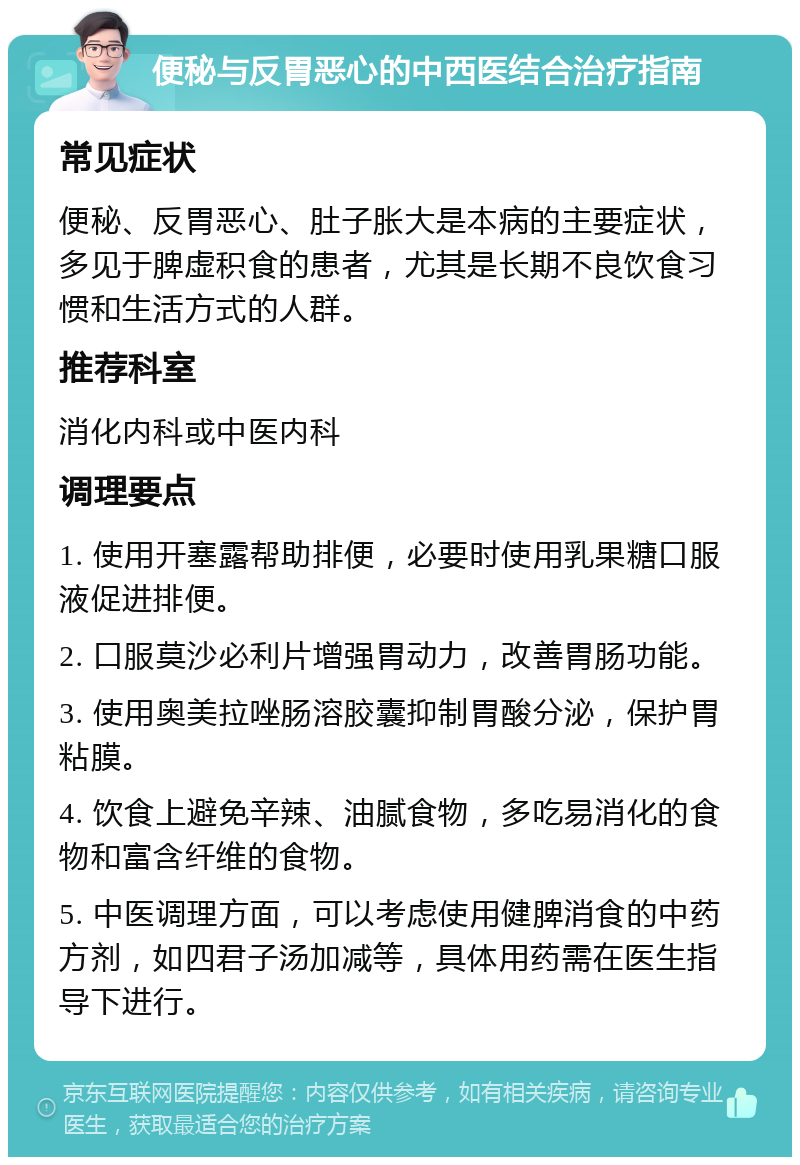 便秘与反胃恶心的中西医结合治疗指南 常见症状 便秘、反胃恶心、肚子胀大是本病的主要症状，多见于脾虚积食的患者，尤其是长期不良饮食习惯和生活方式的人群。 推荐科室 消化内科或中医内科 调理要点 1. 使用开塞露帮助排便，必要时使用乳果糖口服液促进排便。 2. 口服莫沙必利片增强胃动力，改善胃肠功能。 3. 使用奥美拉唑肠溶胶囊抑制胃酸分泌，保护胃粘膜。 4. 饮食上避免辛辣、油腻食物，多吃易消化的食物和富含纤维的食物。 5. 中医调理方面，可以考虑使用健脾消食的中药方剂，如四君子汤加减等，具体用药需在医生指导下进行。