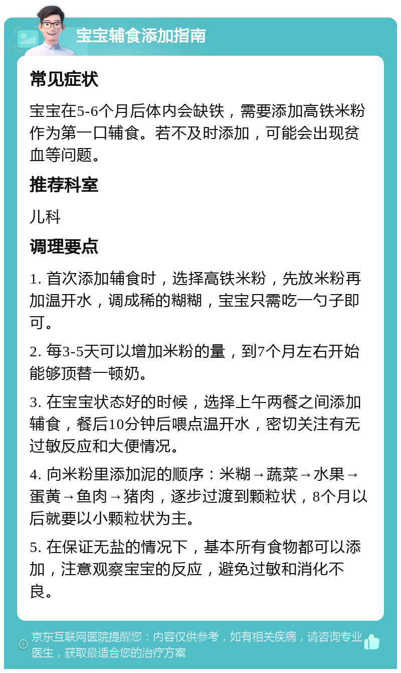 宝宝辅食添加指南 常见症状 宝宝在5-6个月后体内会缺铁，需要添加高铁米粉作为第一口辅食。若不及时添加，可能会出现贫血等问题。 推荐科室 儿科 调理要点 1. 首次添加辅食时，选择高铁米粉，先放米粉再加温开水，调成稀的糊糊，宝宝只需吃一勺子即可。 2. 每3-5天可以增加米粉的量，到7个月左右开始能够顶替一顿奶。 3. 在宝宝状态好的时候，选择上午两餐之间添加辅食，餐后10分钟后喂点温开水，密切关注有无过敏反应和大便情况。 4. 向米粉里添加泥的顺序：米糊→蔬菜→水果→蛋黄→鱼肉→猪肉，逐步过渡到颗粒状，8个月以后就要以小颗粒状为主。 5. 在保证无盐的情况下，基本所有食物都可以添加，注意观察宝宝的反应，避免过敏和消化不良。