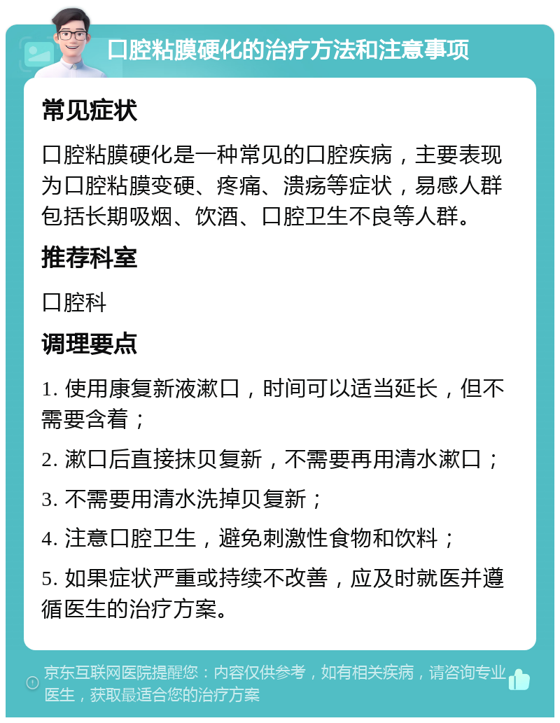 口腔粘膜硬化的治疗方法和注意事项 常见症状 口腔粘膜硬化是一种常见的口腔疾病，主要表现为口腔粘膜变硬、疼痛、溃疡等症状，易感人群包括长期吸烟、饮酒、口腔卫生不良等人群。 推荐科室 口腔科 调理要点 1. 使用康复新液漱口，时间可以适当延长，但不需要含着； 2. 漱口后直接抹贝复新，不需要再用清水漱口； 3. 不需要用清水洗掉贝复新； 4. 注意口腔卫生，避免刺激性食物和饮料； 5. 如果症状严重或持续不改善，应及时就医并遵循医生的治疗方案。