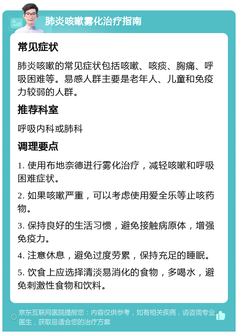 肺炎咳嗽雾化治疗指南 常见症状 肺炎咳嗽的常见症状包括咳嗽、咳痰、胸痛、呼吸困难等。易感人群主要是老年人、儿童和免疫力较弱的人群。 推荐科室 呼吸内科或肺科 调理要点 1. 使用布地奈德进行雾化治疗，减轻咳嗽和呼吸困难症状。 2. 如果咳嗽严重，可以考虑使用爱全乐等止咳药物。 3. 保持良好的生活习惯，避免接触病原体，增强免疫力。 4. 注意休息，避免过度劳累，保持充足的睡眠。 5. 饮食上应选择清淡易消化的食物，多喝水，避免刺激性食物和饮料。