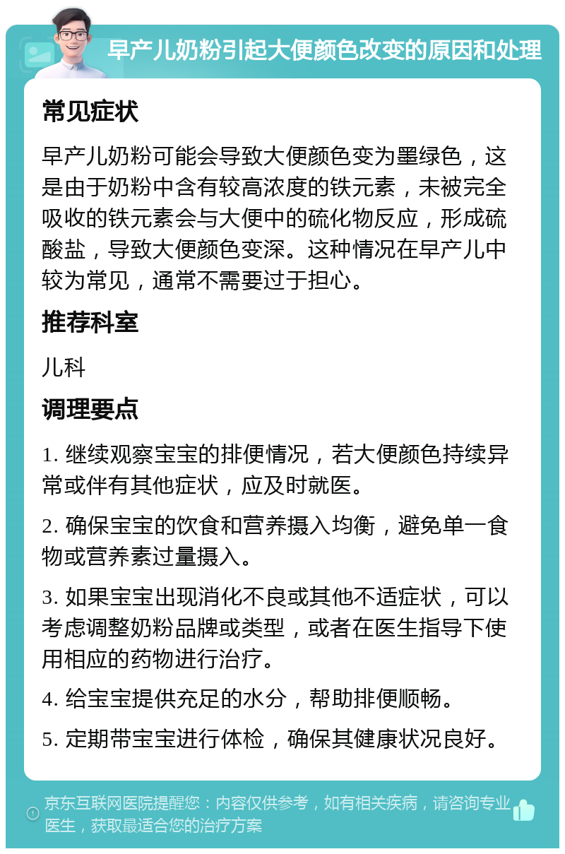 早产儿奶粉引起大便颜色改变的原因和处理 常见症状 早产儿奶粉可能会导致大便颜色变为墨绿色，这是由于奶粉中含有较高浓度的铁元素，未被完全吸收的铁元素会与大便中的硫化物反应，形成硫酸盐，导致大便颜色变深。这种情况在早产儿中较为常见，通常不需要过于担心。 推荐科室 儿科 调理要点 1. 继续观察宝宝的排便情况，若大便颜色持续异常或伴有其他症状，应及时就医。 2. 确保宝宝的饮食和营养摄入均衡，避免单一食物或营养素过量摄入。 3. 如果宝宝出现消化不良或其他不适症状，可以考虑调整奶粉品牌或类型，或者在医生指导下使用相应的药物进行治疗。 4. 给宝宝提供充足的水分，帮助排便顺畅。 5. 定期带宝宝进行体检，确保其健康状况良好。