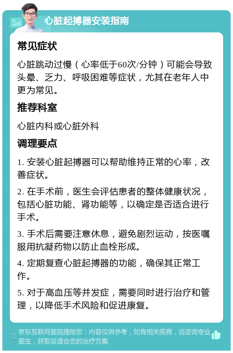 心脏起搏器安装指南 常见症状 心脏跳动过慢（心率低于60次/分钟）可能会导致头晕、乏力、呼吸困难等症状，尤其在老年人中更为常见。 推荐科室 心脏内科或心脏外科 调理要点 1. 安装心脏起搏器可以帮助维持正常的心率，改善症状。 2. 在手术前，医生会评估患者的整体健康状况，包括心脏功能、肾功能等，以确定是否适合进行手术。 3. 手术后需要注意休息，避免剧烈运动，按医嘱服用抗凝药物以防止血栓形成。 4. 定期复查心脏起搏器的功能，确保其正常工作。 5. 对于高血压等并发症，需要同时进行治疗和管理，以降低手术风险和促进康复。