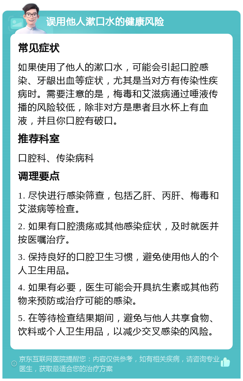 误用他人漱口水的健康风险 常见症状 如果使用了他人的漱口水，可能会引起口腔感染、牙龈出血等症状，尤其是当对方有传染性疾病时。需要注意的是，梅毒和艾滋病通过唾液传播的风险较低，除非对方是患者且水杯上有血液，并且你口腔有破口。 推荐科室 口腔科、传染病科 调理要点 1. 尽快进行感染筛查，包括乙肝、丙肝、梅毒和艾滋病等检查。 2. 如果有口腔溃疡或其他感染症状，及时就医并按医嘱治疗。 3. 保持良好的口腔卫生习惯，避免使用他人的个人卫生用品。 4. 如果有必要，医生可能会开具抗生素或其他药物来预防或治疗可能的感染。 5. 在等待检查结果期间，避免与他人共享食物、饮料或个人卫生用品，以减少交叉感染的风险。