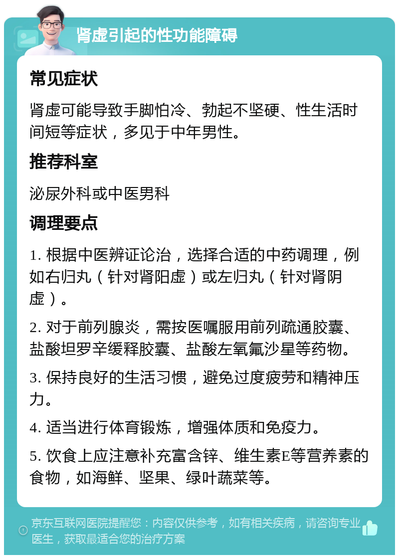 肾虚引起的性功能障碍 常见症状 肾虚可能导致手脚怕冷、勃起不坚硬、性生活时间短等症状，多见于中年男性。 推荐科室 泌尿外科或中医男科 调理要点 1. 根据中医辨证论治，选择合适的中药调理，例如右归丸（针对肾阳虚）或左归丸（针对肾阴虚）。 2. 对于前列腺炎，需按医嘱服用前列疏通胶囊、盐酸坦罗辛缓释胶囊、盐酸左氧氟沙星等药物。 3. 保持良好的生活习惯，避免过度疲劳和精神压力。 4. 适当进行体育锻炼，增强体质和免疫力。 5. 饮食上应注意补充富含锌、维生素E等营养素的食物，如海鲜、坚果、绿叶蔬菜等。