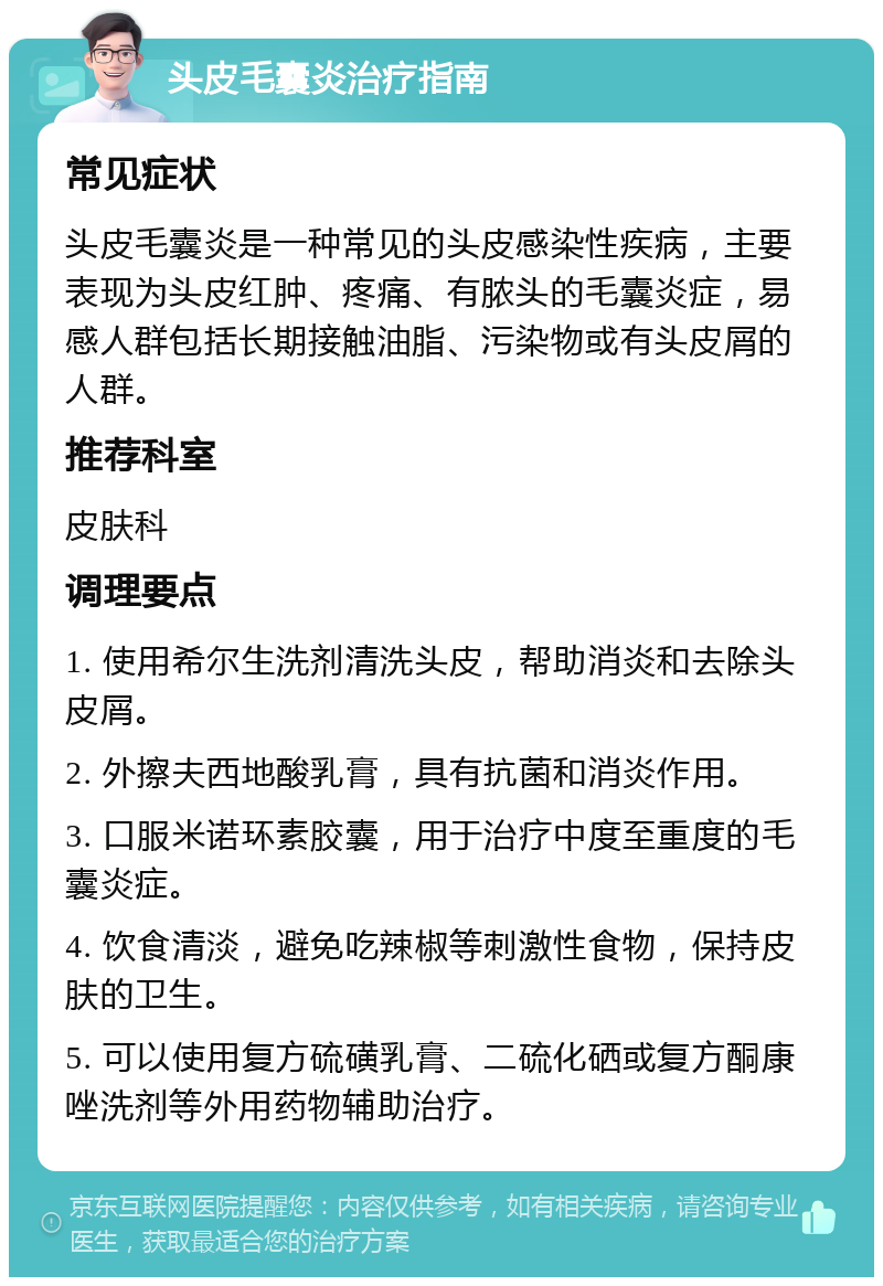 头皮毛囊炎治疗指南 常见症状 头皮毛囊炎是一种常见的头皮感染性疾病，主要表现为头皮红肿、疼痛、有脓头的毛囊炎症，易感人群包括长期接触油脂、污染物或有头皮屑的人群。 推荐科室 皮肤科 调理要点 1. 使用希尔生洗剂清洗头皮，帮助消炎和去除头皮屑。 2. 外擦夫西地酸乳膏，具有抗菌和消炎作用。 3. 口服米诺环素胶囊，用于治疗中度至重度的毛囊炎症。 4. 饮食清淡，避免吃辣椒等刺激性食物，保持皮肤的卫生。 5. 可以使用复方硫磺乳膏、二硫化硒或复方酮康唑洗剂等外用药物辅助治疗。