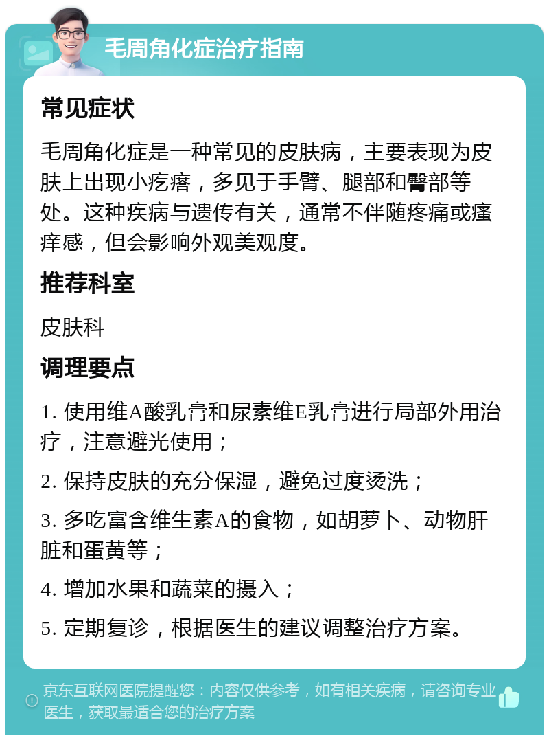 毛周角化症治疗指南 常见症状 毛周角化症是一种常见的皮肤病，主要表现为皮肤上出现小疙瘩，多见于手臂、腿部和臀部等处。这种疾病与遗传有关，通常不伴随疼痛或瘙痒感，但会影响外观美观度。 推荐科室 皮肤科 调理要点 1. 使用维A酸乳膏和尿素维E乳膏进行局部外用治疗，注意避光使用； 2. 保持皮肤的充分保湿，避免过度烫洗； 3. 多吃富含维生素A的食物，如胡萝卜、动物肝脏和蛋黄等； 4. 增加水果和蔬菜的摄入； 5. 定期复诊，根据医生的建议调整治疗方案。