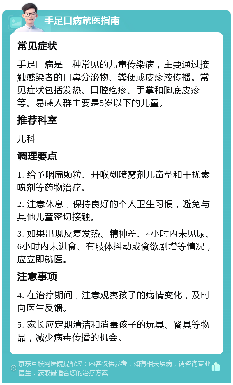 手足口病就医指南 常见症状 手足口病是一种常见的儿童传染病，主要通过接触感染者的口鼻分泌物、粪便或皮疹液传播。常见症状包括发热、口腔疱疹、手掌和脚底皮疹等。易感人群主要是5岁以下的儿童。 推荐科室 儿科 调理要点 1. 给予咽扁颗粒、开喉剑喷雾剂儿童型和干扰素喷剂等药物治疗。 2. 注意休息，保持良好的个人卫生习惯，避免与其他儿童密切接触。 3. 如果出现反复发热、精神差、4小时内未见尿、6小时内未进食、有肢体抖动或食欲剧增等情况，应立即就医。 注意事项 4. 在治疗期间，注意观察孩子的病情变化，及时向医生反馈。 5. 家长应定期清洁和消毒孩子的玩具、餐具等物品，减少病毒传播的机会。