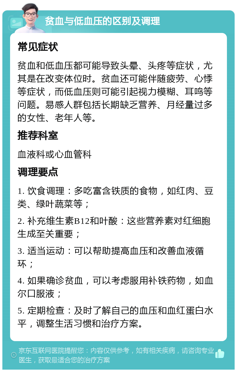 贫血与低血压的区别及调理 常见症状 贫血和低血压都可能导致头晕、头疼等症状，尤其是在改变体位时。贫血还可能伴随疲劳、心悸等症状，而低血压则可能引起视力模糊、耳鸣等问题。易感人群包括长期缺乏营养、月经量过多的女性、老年人等。 推荐科室 血液科或心血管科 调理要点 1. 饮食调理：多吃富含铁质的食物，如红肉、豆类、绿叶蔬菜等； 2. 补充维生素B12和叶酸：这些营养素对红细胞生成至关重要； 3. 适当运动：可以帮助提高血压和改善血液循环； 4. 如果确诊贫血，可以考虑服用补铁药物，如血尔口服液； 5. 定期检查：及时了解自己的血压和血红蛋白水平，调整生活习惯和治疗方案。