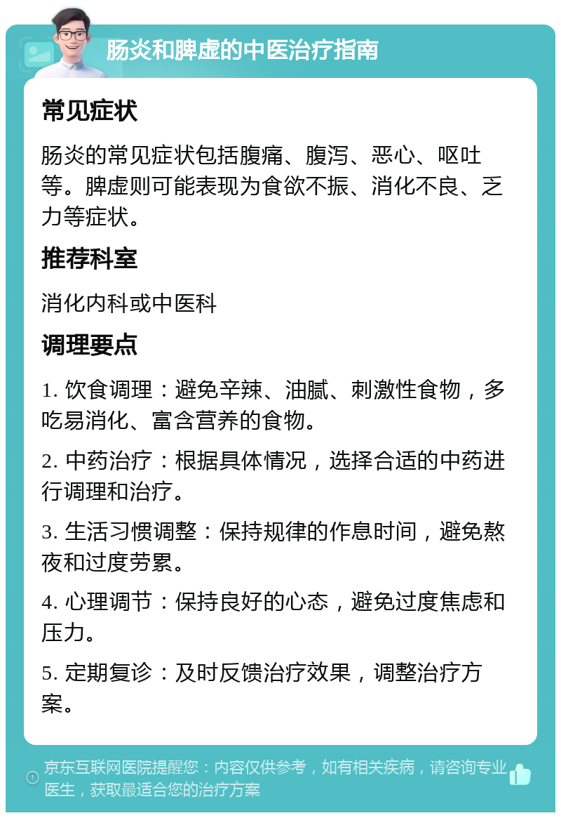 肠炎和脾虚的中医治疗指南 常见症状 肠炎的常见症状包括腹痛、腹泻、恶心、呕吐等。脾虚则可能表现为食欲不振、消化不良、乏力等症状。 推荐科室 消化内科或中医科 调理要点 1. 饮食调理：避免辛辣、油腻、刺激性食物，多吃易消化、富含营养的食物。 2. 中药治疗：根据具体情况，选择合适的中药进行调理和治疗。 3. 生活习惯调整：保持规律的作息时间，避免熬夜和过度劳累。 4. 心理调节：保持良好的心态，避免过度焦虑和压力。 5. 定期复诊：及时反馈治疗效果，调整治疗方案。