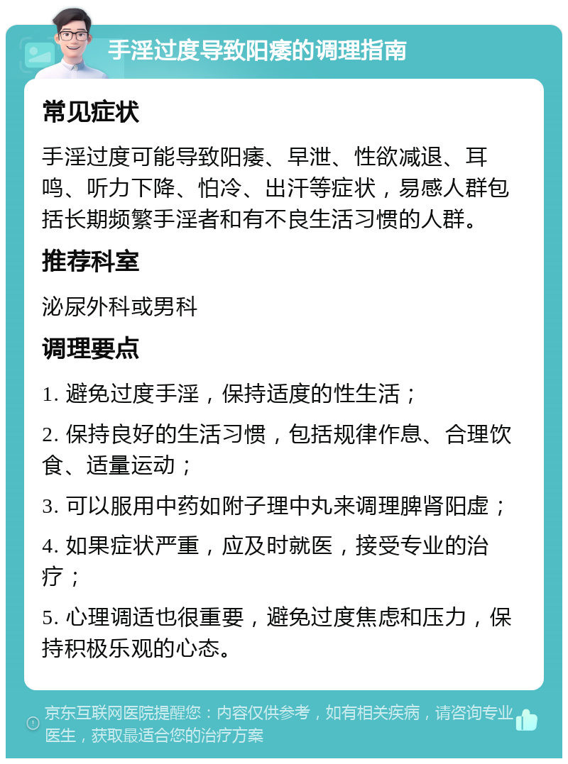 手淫过度导致阳痿的调理指南 常见症状 手淫过度可能导致阳痿、早泄、性欲减退、耳鸣、听力下降、怕冷、出汗等症状，易感人群包括长期频繁手淫者和有不良生活习惯的人群。 推荐科室 泌尿外科或男科 调理要点 1. 避免过度手淫，保持适度的性生活； 2. 保持良好的生活习惯，包括规律作息、合理饮食、适量运动； 3. 可以服用中药如附子理中丸来调理脾肾阳虚； 4. 如果症状严重，应及时就医，接受专业的治疗； 5. 心理调适也很重要，避免过度焦虑和压力，保持积极乐观的心态。