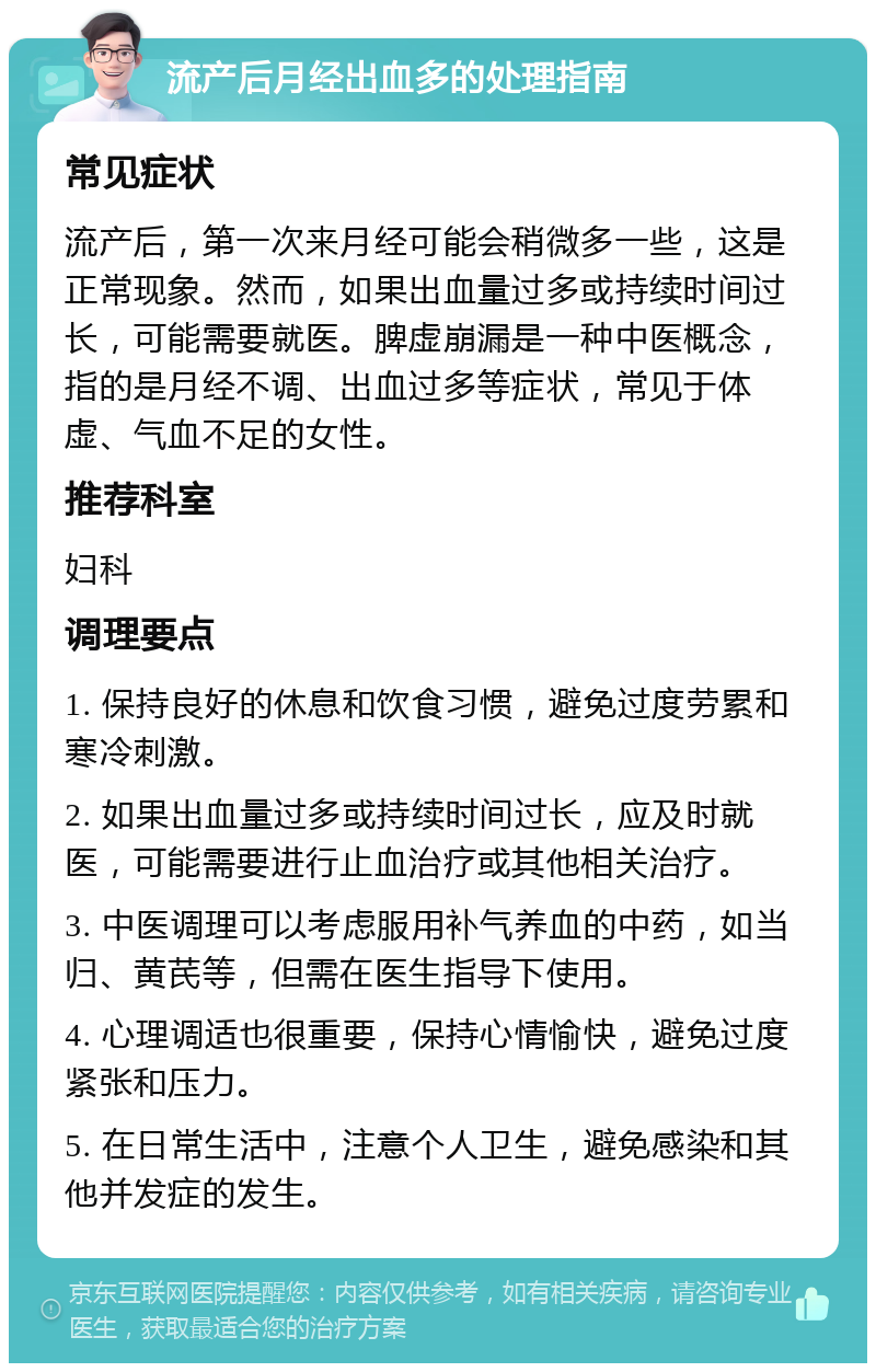 流产后月经出血多的处理指南 常见症状 流产后，第一次来月经可能会稍微多一些，这是正常现象。然而，如果出血量过多或持续时间过长，可能需要就医。脾虚崩漏是一种中医概念，指的是月经不调、出血过多等症状，常见于体虚、气血不足的女性。 推荐科室 妇科 调理要点 1. 保持良好的休息和饮食习惯，避免过度劳累和寒冷刺激。 2. 如果出血量过多或持续时间过长，应及时就医，可能需要进行止血治疗或其他相关治疗。 3. 中医调理可以考虑服用补气养血的中药，如当归、黄芪等，但需在医生指导下使用。 4. 心理调适也很重要，保持心情愉快，避免过度紧张和压力。 5. 在日常生活中，注意个人卫生，避免感染和其他并发症的发生。