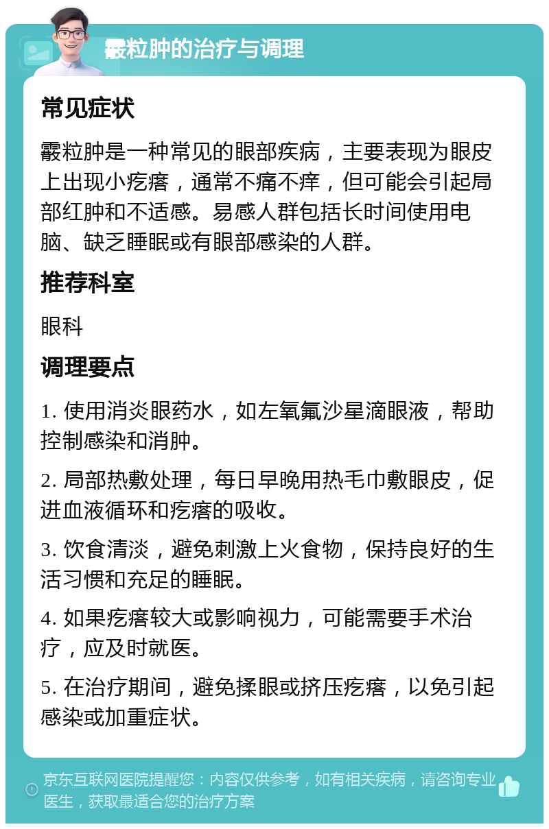 霰粒肿的治疗与调理 常见症状 霰粒肿是一种常见的眼部疾病，主要表现为眼皮上出现小疙瘩，通常不痛不痒，但可能会引起局部红肿和不适感。易感人群包括长时间使用电脑、缺乏睡眠或有眼部感染的人群。 推荐科室 眼科 调理要点 1. 使用消炎眼药水，如左氧氟沙星滴眼液，帮助控制感染和消肿。 2. 局部热敷处理，每日早晚用热毛巾敷眼皮，促进血液循环和疙瘩的吸收。 3. 饮食清淡，避免刺激上火食物，保持良好的生活习惯和充足的睡眠。 4. 如果疙瘩较大或影响视力，可能需要手术治疗，应及时就医。 5. 在治疗期间，避免揉眼或挤压疙瘩，以免引起感染或加重症状。