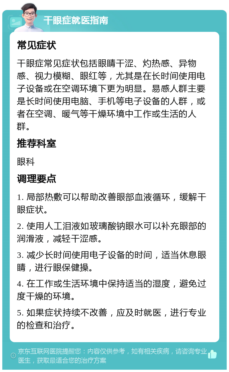 干眼症就医指南 常见症状 干眼症常见症状包括眼睛干涩、灼热感、异物感、视力模糊、眼红等，尤其是在长时间使用电子设备或在空调环境下更为明显。易感人群主要是长时间使用电脑、手机等电子设备的人群，或者在空调、暖气等干燥环境中工作或生活的人群。 推荐科室 眼科 调理要点 1. 局部热敷可以帮助改善眼部血液循环，缓解干眼症状。 2. 使用人工泪液如玻璃酸钠眼水可以补充眼部的润滑液，减轻干涩感。 3. 减少长时间使用电子设备的时间，适当休息眼睛，进行眼保健操。 4. 在工作或生活环境中保持适当的湿度，避免过度干燥的环境。 5. 如果症状持续不改善，应及时就医，进行专业的检查和治疗。