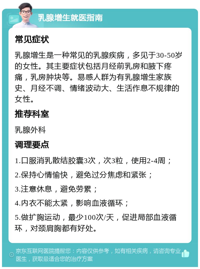 乳腺增生就医指南 常见症状 乳腺增生是一种常见的乳腺疾病，多见于30-50岁的女性。其主要症状包括月经前乳房和腋下疼痛，乳房肿块等。易感人群为有乳腺增生家族史、月经不调、情绪波动大、生活作息不规律的女性。 推荐科室 乳腺外科 调理要点 1.口服消乳散结胶囊3次，次3粒，使用2-4周； 2.保持心情愉快，避免过分焦虑和紧张； 3.注意休息，避免劳累； 4.内衣不能太紧，影响血液循环； 5.做扩胸运动，最少100次/天，促进局部血液循环，对颈肩胸都有好处。