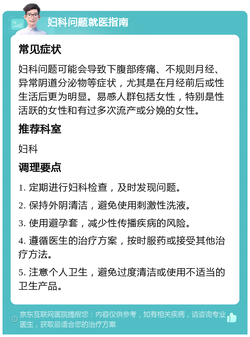 妇科问题就医指南 常见症状 妇科问题可能会导致下腹部疼痛、不规则月经、异常阴道分泌物等症状，尤其是在月经前后或性生活后更为明显。易感人群包括女性，特别是性活跃的女性和有过多次流产或分娩的女性。 推荐科室 妇科 调理要点 1. 定期进行妇科检查，及时发现问题。 2. 保持外阴清洁，避免使用刺激性洗液。 3. 使用避孕套，减少性传播疾病的风险。 4. 遵循医生的治疗方案，按时服药或接受其他治疗方法。 5. 注意个人卫生，避免过度清洁或使用不适当的卫生产品。