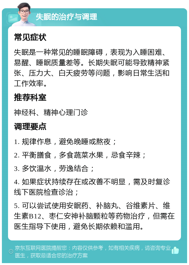 失眠的治疗与调理 常见症状 失眠是一种常见的睡眠障碍，表现为入睡困难、易醒、睡眠质量差等。长期失眠可能导致精神紧张、压力大、白天疲劳等问题，影响日常生活和工作效率。 推荐科室 神经科、精神心理门诊 调理要点 1. 规律作息，避免晚睡或熬夜； 2. 平衡膳食，多食蔬菜水果，忌食辛辣； 3. 多饮温水，劳逸结合； 4. 如果症状持续存在或改善不明显，需及时复诊线下医院检查诊治； 5. 可以尝试使用安眠药、补脑丸、谷维素片、维生素B12、枣仁安神补脑颗粒等药物治疗，但需在医生指导下使用，避免长期依赖和滥用。