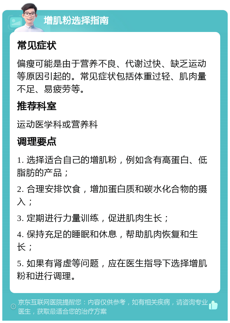 增肌粉选择指南 常见症状 偏瘦可能是由于营养不良、代谢过快、缺乏运动等原因引起的。常见症状包括体重过轻、肌肉量不足、易疲劳等。 推荐科室 运动医学科或营养科 调理要点 1. 选择适合自己的增肌粉，例如含有高蛋白、低脂肪的产品； 2. 合理安排饮食，增加蛋白质和碳水化合物的摄入； 3. 定期进行力量训练，促进肌肉生长； 4. 保持充足的睡眠和休息，帮助肌肉恢复和生长； 5. 如果有肾虚等问题，应在医生指导下选择增肌粉和进行调理。