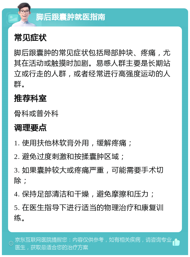 脚后跟囊肿就医指南 常见症状 脚后跟囊肿的常见症状包括局部肿块、疼痛，尤其在活动或触摸时加剧。易感人群主要是长期站立或行走的人群，或者经常进行高强度运动的人群。 推荐科室 骨科或普外科 调理要点 1. 使用扶他林软膏外用，缓解疼痛； 2. 避免过度刺激和按揉囊肿区域； 3. 如果囊肿较大或疼痛严重，可能需要手术切除； 4. 保持足部清洁和干燥，避免摩擦和压力； 5. 在医生指导下进行适当的物理治疗和康复训练。