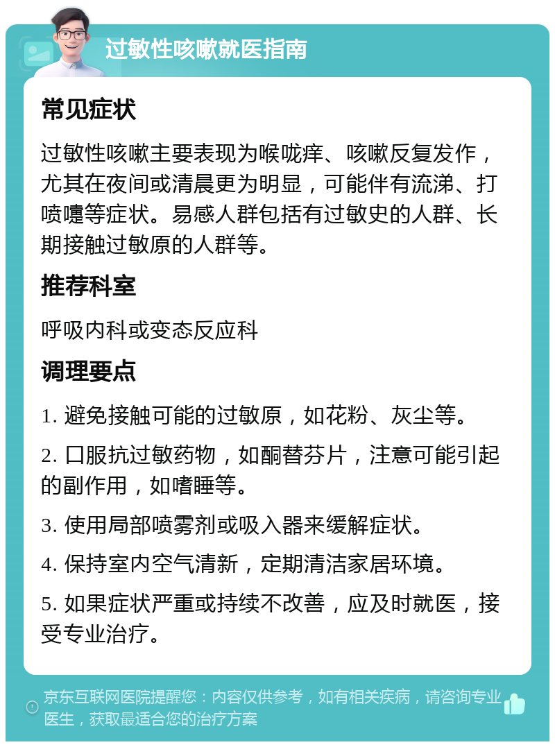 过敏性咳嗽就医指南 常见症状 过敏性咳嗽主要表现为喉咙痒、咳嗽反复发作，尤其在夜间或清晨更为明显，可能伴有流涕、打喷嚏等症状。易感人群包括有过敏史的人群、长期接触过敏原的人群等。 推荐科室 呼吸内科或变态反应科 调理要点 1. 避免接触可能的过敏原，如花粉、灰尘等。 2. 口服抗过敏药物，如酮替芬片，注意可能引起的副作用，如嗜睡等。 3. 使用局部喷雾剂或吸入器来缓解症状。 4. 保持室内空气清新，定期清洁家居环境。 5. 如果症状严重或持续不改善，应及时就医，接受专业治疗。