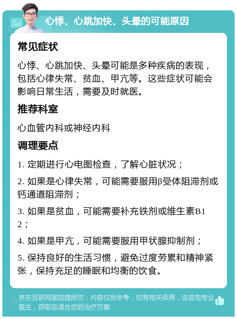 心悸、心跳加快、头晕的可能原因 常见症状 心悸、心跳加快、头晕可能是多种疾病的表现，包括心律失常、贫血、甲亢等。这些症状可能会影响日常生活，需要及时就医。 推荐科室 心血管内科或神经内科 调理要点 1. 定期进行心电图检查，了解心脏状况； 2. 如果是心律失常，可能需要服用β受体阻滞剂或钙通道阻滞剂； 3. 如果是贫血，可能需要补充铁剂或维生素B12； 4. 如果是甲亢，可能需要服用甲状腺抑制剂； 5. 保持良好的生活习惯，避免过度劳累和精神紧张，保持充足的睡眠和均衡的饮食。