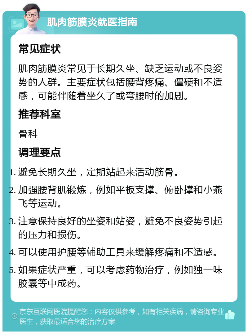 肌肉筋膜炎就医指南 常见症状 肌肉筋膜炎常见于长期久坐、缺乏运动或不良姿势的人群。主要症状包括腰背疼痛、僵硬和不适感，可能伴随着坐久了或弯腰时的加剧。 推荐科室 骨科 调理要点 避免长期久坐，定期站起来活动筋骨。 加强腰背肌锻炼，例如平板支撑、俯卧撑和小燕飞等运动。 注意保持良好的坐姿和站姿，避免不良姿势引起的压力和损伤。 可以使用护腰等辅助工具来缓解疼痛和不适感。 如果症状严重，可以考虑药物治疗，例如独一味胶囊等中成药。