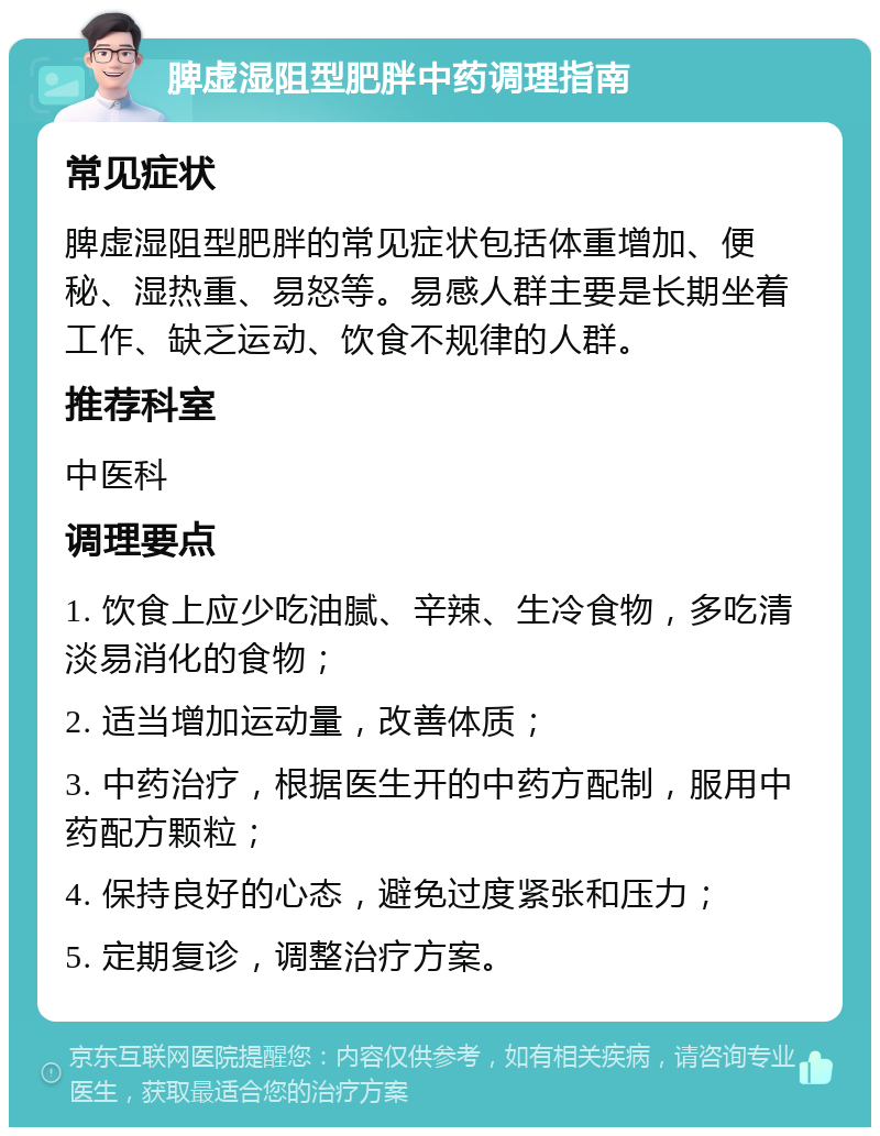 脾虚湿阻型肥胖中药调理指南 常见症状 脾虚湿阻型肥胖的常见症状包括体重增加、便秘、湿热重、易怒等。易感人群主要是长期坐着工作、缺乏运动、饮食不规律的人群。 推荐科室 中医科 调理要点 1. 饮食上应少吃油腻、辛辣、生冷食物，多吃清淡易消化的食物； 2. 适当增加运动量，改善体质； 3. 中药治疗，根据医生开的中药方配制，服用中药配方颗粒； 4. 保持良好的心态，避免过度紧张和压力； 5. 定期复诊，调整治疗方案。