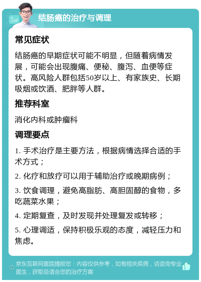 结肠癌的治疗与调理 常见症状 结肠癌的早期症状可能不明显，但随着病情发展，可能会出现腹痛、便秘、腹泻、血便等症状。高风险人群包括50岁以上、有家族史、长期吸烟或饮酒、肥胖等人群。 推荐科室 消化内科或肿瘤科 调理要点 1. 手术治疗是主要方法，根据病情选择合适的手术方式； 2. 化疗和放疗可以用于辅助治疗或晚期病例； 3. 饮食调理，避免高脂肪、高胆固醇的食物，多吃蔬菜水果； 4. 定期复查，及时发现并处理复发或转移； 5. 心理调适，保持积极乐观的态度，减轻压力和焦虑。