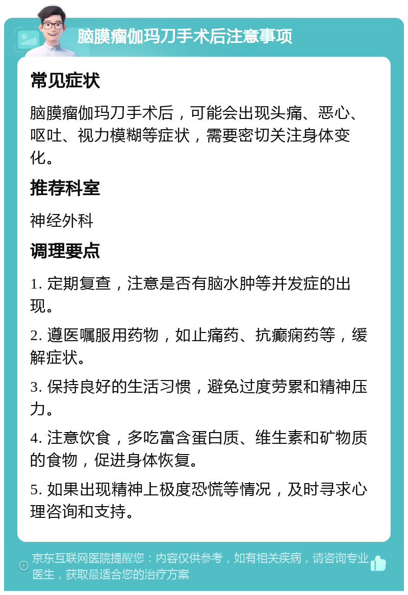 脑膜瘤伽玛刀手术后注意事项 常见症状 脑膜瘤伽玛刀手术后，可能会出现头痛、恶心、呕吐、视力模糊等症状，需要密切关注身体变化。 推荐科室 神经外科 调理要点 1. 定期复查，注意是否有脑水肿等并发症的出现。 2. 遵医嘱服用药物，如止痛药、抗癫痫药等，缓解症状。 3. 保持良好的生活习惯，避免过度劳累和精神压力。 4. 注意饮食，多吃富含蛋白质、维生素和矿物质的食物，促进身体恢复。 5. 如果出现精神上极度恐慌等情况，及时寻求心理咨询和支持。