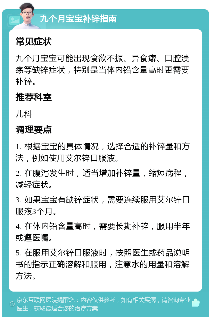 九个月宝宝补锌指南 常见症状 九个月宝宝可能出现食欲不振、异食癖、口腔溃疡等缺锌症状，特别是当体内铅含量高时更需要补锌。 推荐科室 儿科 调理要点 1. 根据宝宝的具体情况，选择合适的补锌量和方法，例如使用艾尔锌口服液。 2. 在腹泻发生时，适当增加补锌量，缩短病程，减轻症状。 3. 如果宝宝有缺锌症状，需要连续服用艾尔锌口服液3个月。 4. 在体内铅含量高时，需要长期补锌，服用半年或遵医嘱。 5. 在服用艾尔锌口服液时，按照医生或药品说明书的指示正确溶解和服用，注意水的用量和溶解方法。