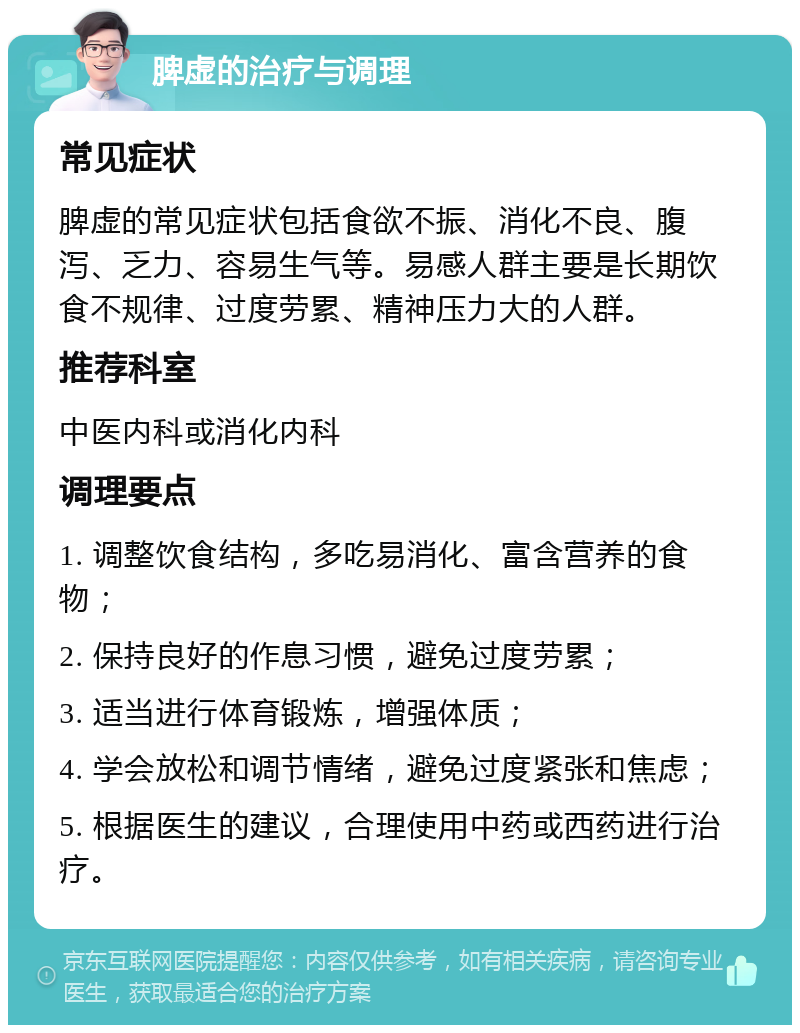 脾虚的治疗与调理 常见症状 脾虚的常见症状包括食欲不振、消化不良、腹泻、乏力、容易生气等。易感人群主要是长期饮食不规律、过度劳累、精神压力大的人群。 推荐科室 中医内科或消化内科 调理要点 1. 调整饮食结构，多吃易消化、富含营养的食物； 2. 保持良好的作息习惯，避免过度劳累； 3. 适当进行体育锻炼，增强体质； 4. 学会放松和调节情绪，避免过度紧张和焦虑； 5. 根据医生的建议，合理使用中药或西药进行治疗。