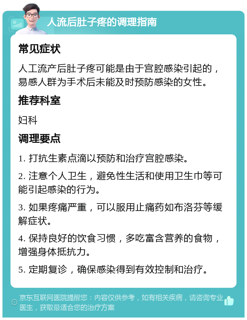 人流后肚子疼的调理指南 常见症状 人工流产后肚子疼可能是由于宫腔感染引起的，易感人群为手术后未能及时预防感染的女性。 推荐科室 妇科 调理要点 1. 打抗生素点滴以预防和治疗宫腔感染。 2. 注意个人卫生，避免性生活和使用卫生巾等可能引起感染的行为。 3. 如果疼痛严重，可以服用止痛药如布洛芬等缓解症状。 4. 保持良好的饮食习惯，多吃富含营养的食物，增强身体抵抗力。 5. 定期复诊，确保感染得到有效控制和治疗。