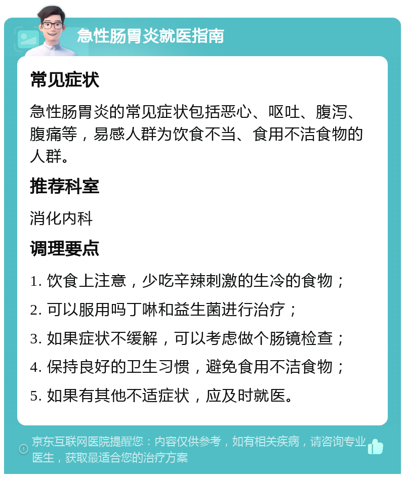 急性肠胃炎就医指南 常见症状 急性肠胃炎的常见症状包括恶心、呕吐、腹泻、腹痛等，易感人群为饮食不当、食用不洁食物的人群。 推荐科室 消化内科 调理要点 1. 饮食上注意，少吃辛辣刺激的生冷的食物； 2. 可以服用吗丁啉和益生菌进行治疗； 3. 如果症状不缓解，可以考虑做个肠镜检查； 4. 保持良好的卫生习惯，避免食用不洁食物； 5. 如果有其他不适症状，应及时就医。