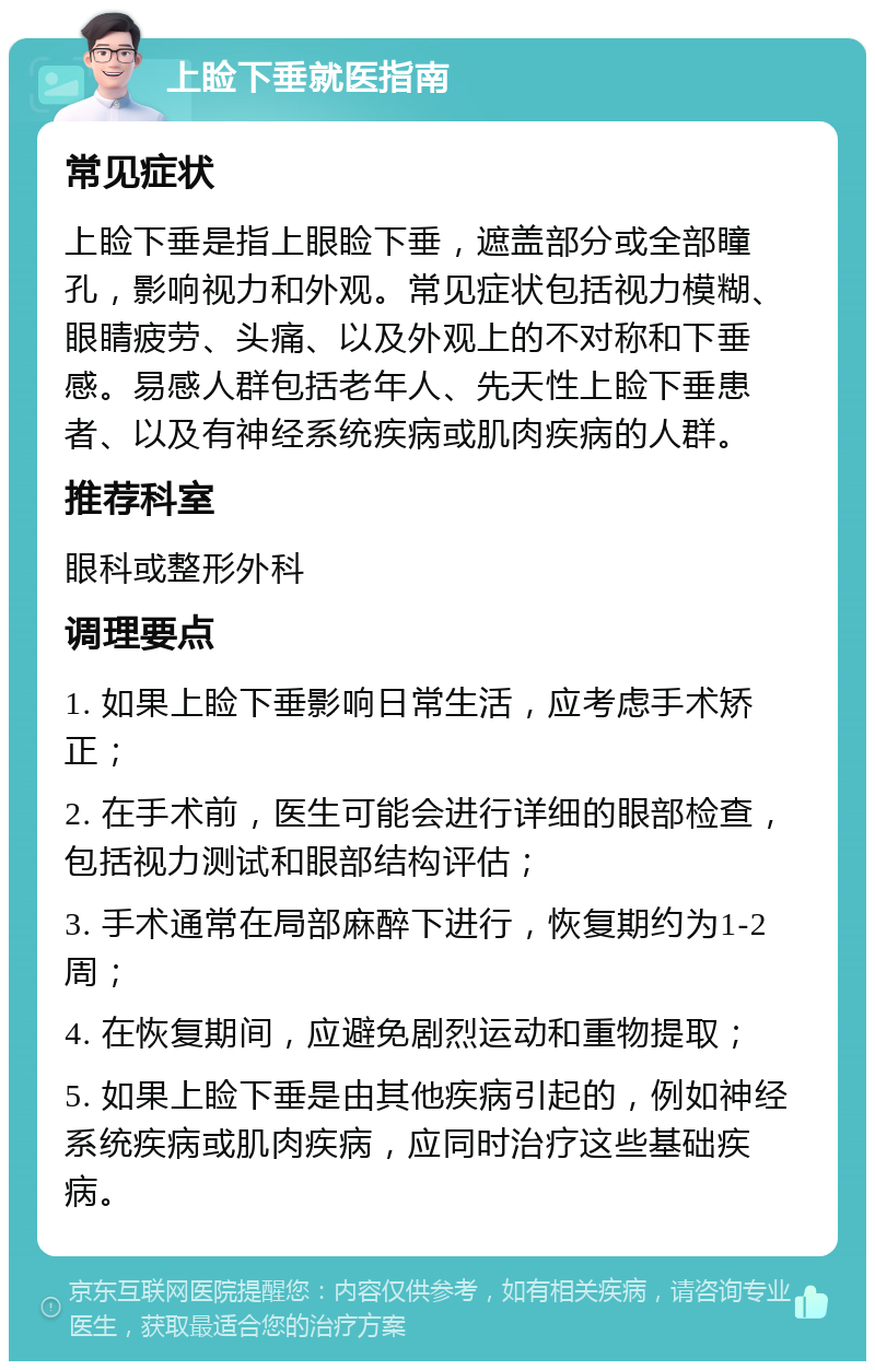 上睑下垂就医指南 常见症状 上睑下垂是指上眼睑下垂，遮盖部分或全部瞳孔，影响视力和外观。常见症状包括视力模糊、眼睛疲劳、头痛、以及外观上的不对称和下垂感。易感人群包括老年人、先天性上睑下垂患者、以及有神经系统疾病或肌肉疾病的人群。 推荐科室 眼科或整形外科 调理要点 1. 如果上睑下垂影响日常生活，应考虑手术矫正； 2. 在手术前，医生可能会进行详细的眼部检查，包括视力测试和眼部结构评估； 3. 手术通常在局部麻醉下进行，恢复期约为1-2周； 4. 在恢复期间，应避免剧烈运动和重物提取； 5. 如果上睑下垂是由其他疾病引起的，例如神经系统疾病或肌肉疾病，应同时治疗这些基础疾病。