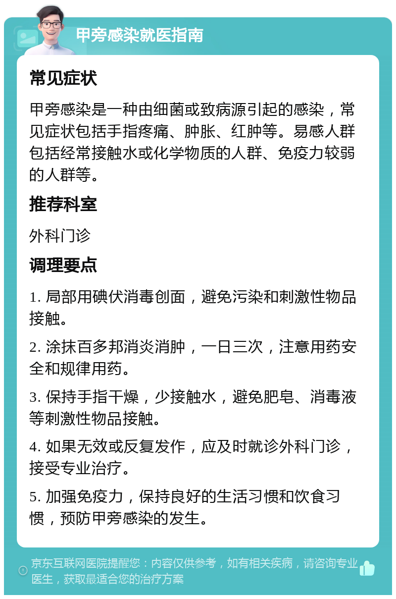 甲旁感染就医指南 常见症状 甲旁感染是一种由细菌或致病源引起的感染，常见症状包括手指疼痛、肿胀、红肿等。易感人群包括经常接触水或化学物质的人群、免疫力较弱的人群等。 推荐科室 外科门诊 调理要点 1. 局部用碘伏消毒创面，避免污染和刺激性物品接触。 2. 涂抹百多邦消炎消肿，一日三次，注意用药安全和规律用药。 3. 保持手指干燥，少接触水，避免肥皂、消毒液等刺激性物品接触。 4. 如果无效或反复发作，应及时就诊外科门诊，接受专业治疗。 5. 加强免疫力，保持良好的生活习惯和饮食习惯，预防甲旁感染的发生。