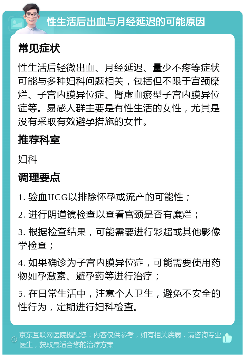 性生活后出血与月经延迟的可能原因 常见症状 性生活后轻微出血、月经延迟、量少不疼等症状可能与多种妇科问题相关，包括但不限于宫颈糜烂、子宫内膜异位症、肾虚血瘀型子宫内膜异位症等。易感人群主要是有性生活的女性，尤其是没有采取有效避孕措施的女性。 推荐科室 妇科 调理要点 1. 验血HCG以排除怀孕或流产的可能性； 2. 进行阴道镜检查以查看宫颈是否有糜烂； 3. 根据检查结果，可能需要进行彩超或其他影像学检查； 4. 如果确诊为子宫内膜异位症，可能需要使用药物如孕激素、避孕药等进行治疗； 5. 在日常生活中，注意个人卫生，避免不安全的性行为，定期进行妇科检查。