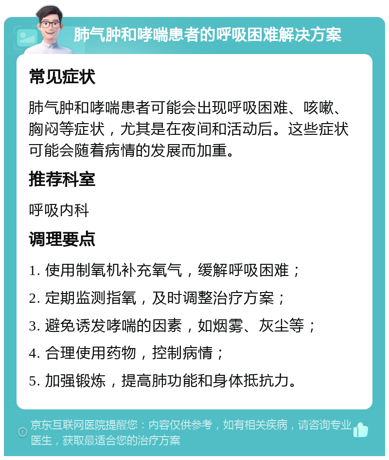 肺气肿和哮喘患者的呼吸困难解决方案 常见症状 肺气肿和哮喘患者可能会出现呼吸困难、咳嗽、胸闷等症状，尤其是在夜间和活动后。这些症状可能会随着病情的发展而加重。 推荐科室 呼吸内科 调理要点 1. 使用制氧机补充氧气，缓解呼吸困难； 2. 定期监测指氧，及时调整治疗方案； 3. 避免诱发哮喘的因素，如烟雾、灰尘等； 4. 合理使用药物，控制病情； 5. 加强锻炼，提高肺功能和身体抵抗力。