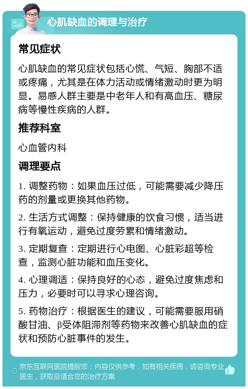 心肌缺血的调理与治疗 常见症状 心肌缺血的常见症状包括心慌、气短、胸部不适或疼痛，尤其是在体力活动或情绪激动时更为明显。易感人群主要是中老年人和有高血压、糖尿病等慢性疾病的人群。 推荐科室 心血管内科 调理要点 1. 调整药物：如果血压过低，可能需要减少降压药的剂量或更换其他药物。 2. 生活方式调整：保持健康的饮食习惯，适当进行有氧运动，避免过度劳累和情绪激动。 3. 定期复查：定期进行心电图、心脏彩超等检查，监测心脏功能和血压变化。 4. 心理调适：保持良好的心态，避免过度焦虑和压力，必要时可以寻求心理咨询。 5. 药物治疗：根据医生的建议，可能需要服用硝酸甘油、β受体阻滞剂等药物来改善心肌缺血的症状和预防心脏事件的发生。