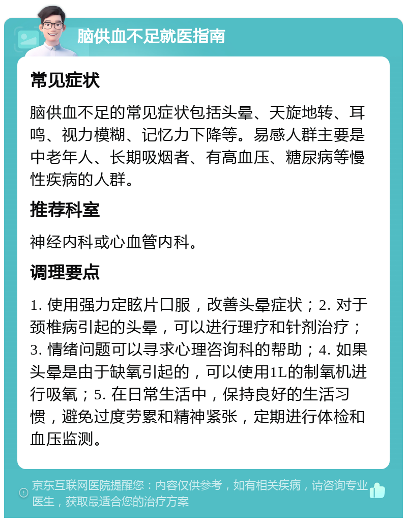 脑供血不足就医指南 常见症状 脑供血不足的常见症状包括头晕、天旋地转、耳鸣、视力模糊、记忆力下降等。易感人群主要是中老年人、长期吸烟者、有高血压、糖尿病等慢性疾病的人群。 推荐科室 神经内科或心血管内科。 调理要点 1. 使用强力定眩片口服，改善头晕症状；2. 对于颈椎病引起的头晕，可以进行理疗和针剂治疗；3. 情绪问题可以寻求心理咨询科的帮助；4. 如果头晕是由于缺氧引起的，可以使用1L的制氧机进行吸氧；5. 在日常生活中，保持良好的生活习惯，避免过度劳累和精神紧张，定期进行体检和血压监测。